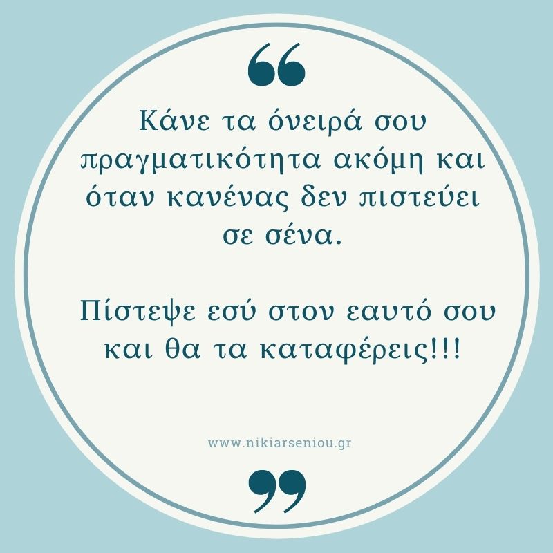 κάνε τα όνειρά σου πραγματικότητα ακόμη και όταν κανένας δεν πιστεύει σε σένα.
πίστεψε εσύ στον εαυτό σου και θα τα καταφέρεις